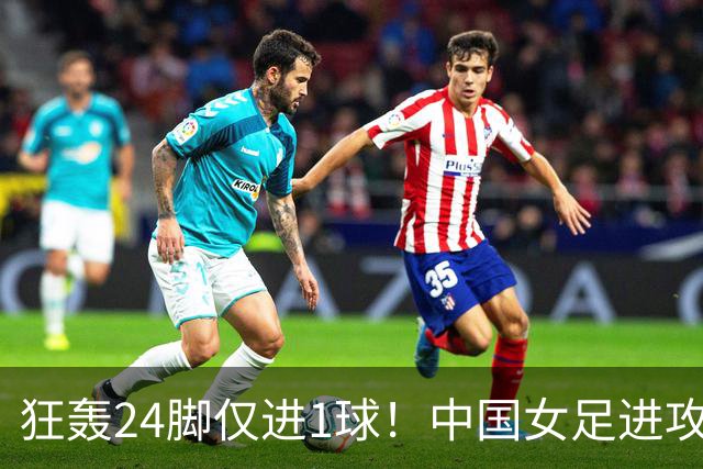 狂轰24脚仅进1球！中国女足进攻效率堪忧无缘亚运连胜